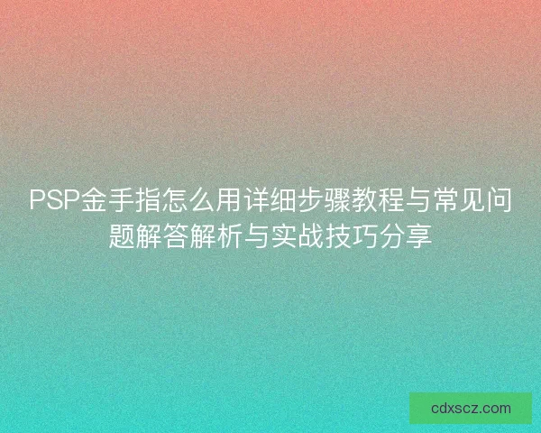 PSP金手指怎么用详细步骤教程与常见问题解答解析与实战技巧分享