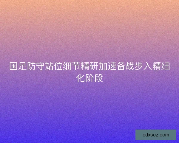 国足防守站位细节精研加速备战步入精细化阶段