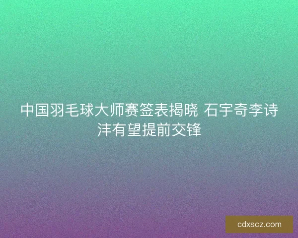 中国羽毛球大师赛签表揭晓 石宇奇李诗沣有望提前交锋