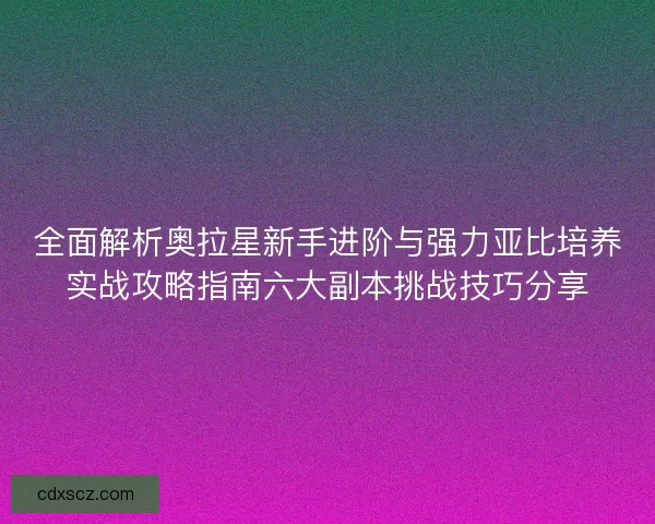 全面解析奥拉星新手进阶与强力亚比培养实战攻略指南六大副本挑战技巧分享